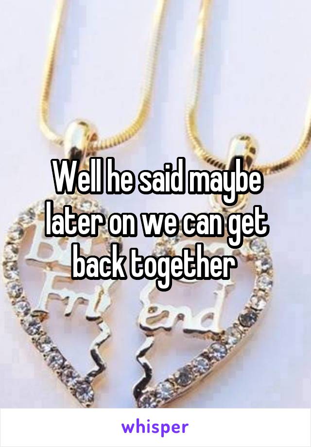 Well he said maybe later on we can get back together 
