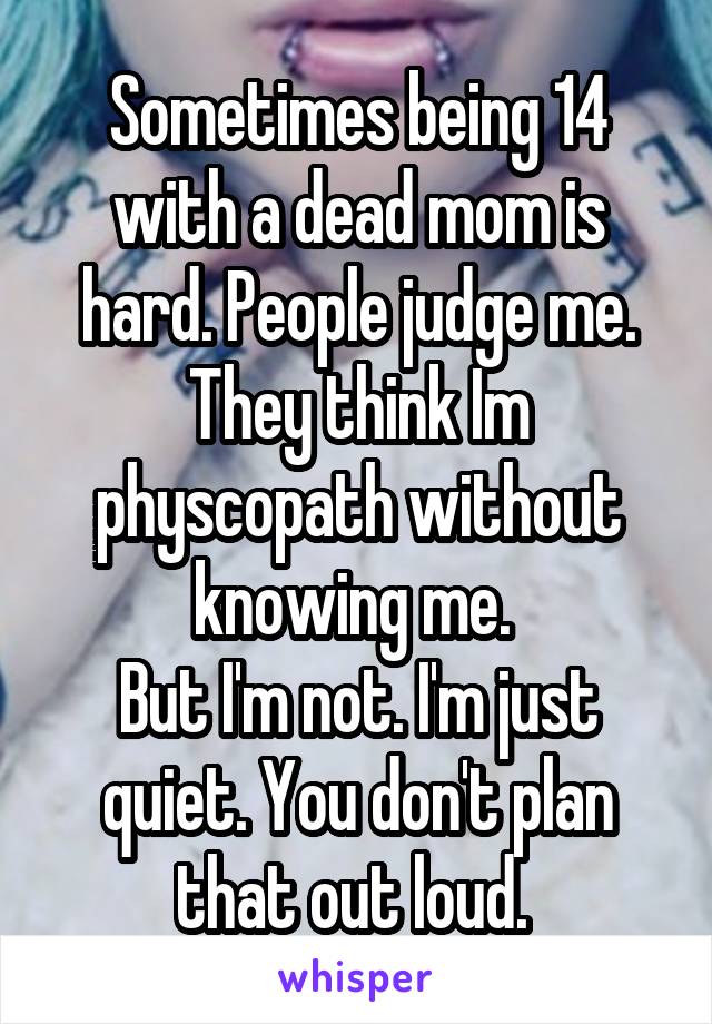 Sometimes being 14 with a dead mom is hard. People judge me. They think Im physcopath without knowing me. 
But I'm not. I'm just quiet. You don't plan that out loud. 