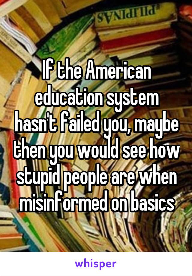 If the American education system hasn't failed you, maybe then you would see how stupid people are when misinformed on basics
