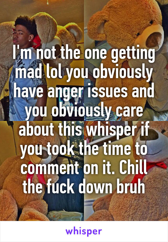 I'm not the one getting mad lol you obviously have anger issues and you obviously care about this whisper if you took the time to comment on it. Chill the fuck down bruh