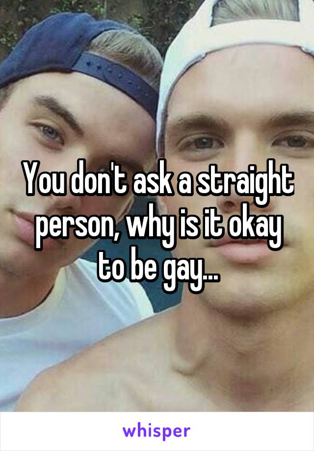 You don't ask a straight person, why is it okay to be gay...