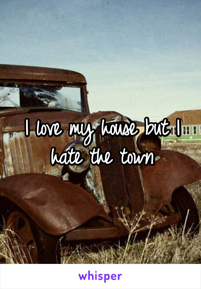 I love my house but I hate the town