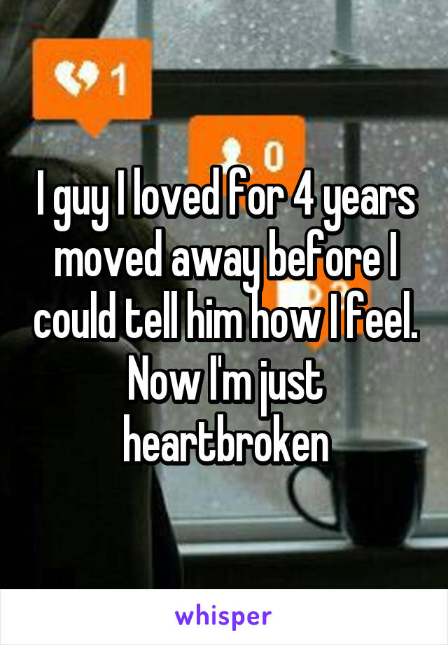 I guy I loved for 4 years moved away before I could tell him how I feel. Now I'm just heartbroken