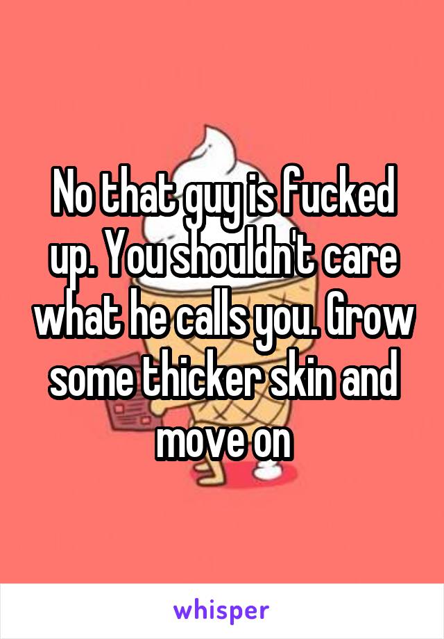 No that guy is fucked up. You shouldn't care what he calls you. Grow some thicker skin and move on