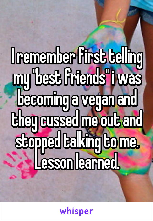 I remember first telling my "best friends" i was becoming a vegan and they cussed me out and stopped talking to me. Lesson learned.