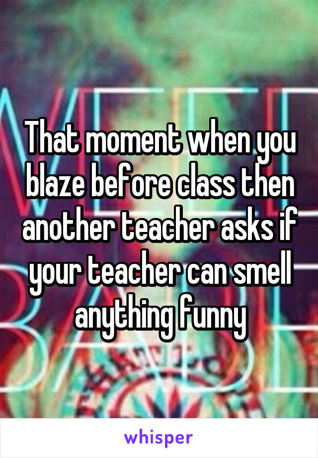 That moment when you blaze before class then another teacher asks if your teacher can smell anything funny