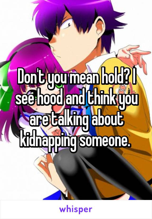 Don't you mean hold? I see hood and think you are talking about kidnapping someone. 