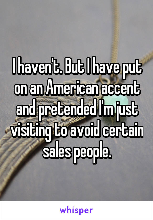 I haven't. But I have put on an American accent and pretended I'm just visiting to avoid certain sales people.