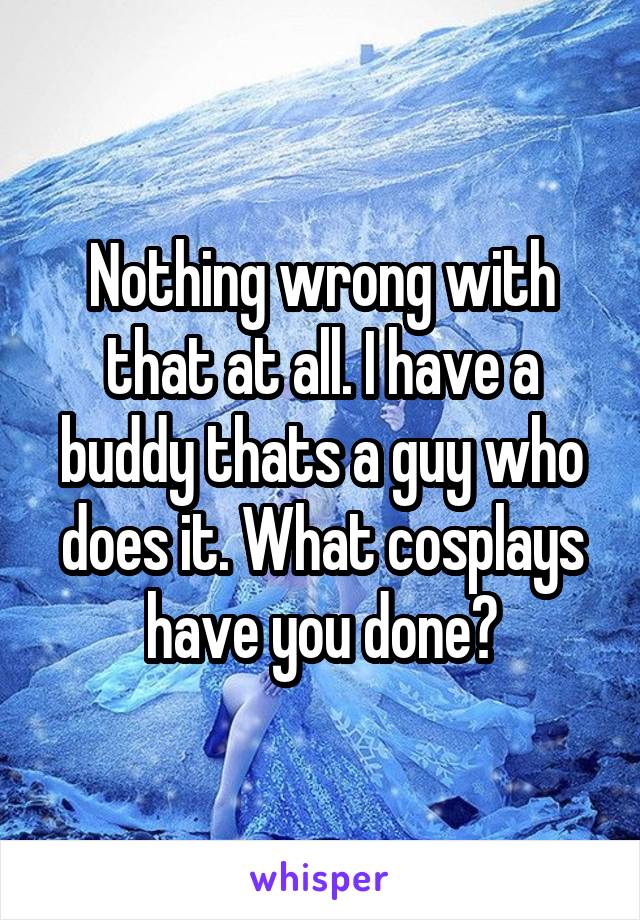 Nothing wrong with that at all. I have a buddy thats a guy who does it. What cosplays have you done?