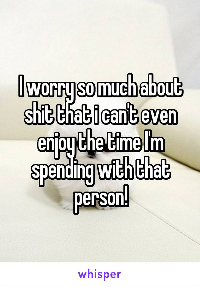 I worry so much about shit that i can't even enjoy the time I'm spending with that person!