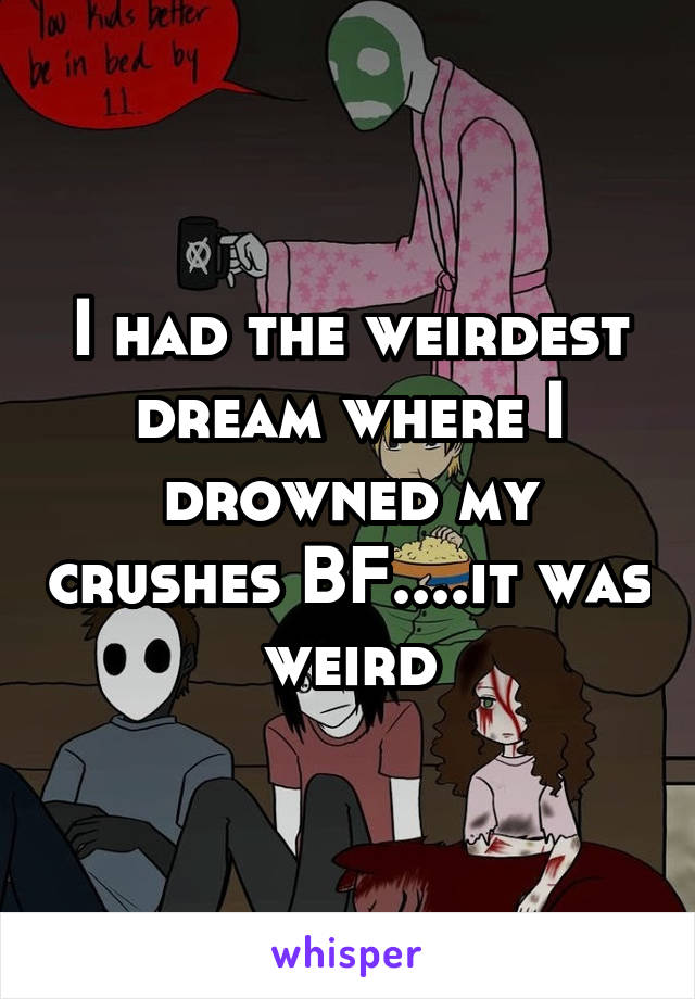 I had the weirdest dream where I drowned my crushes BF....it was weird