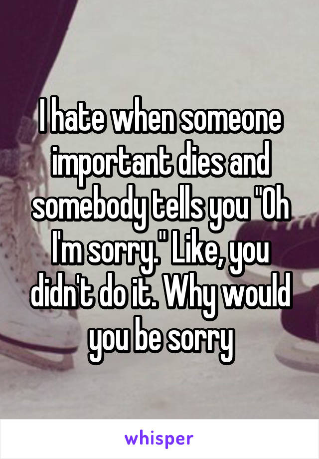 I hate when someone important dies and somebody tells you "Oh I'm sorry." Like, you didn't do it. Why would you be sorry