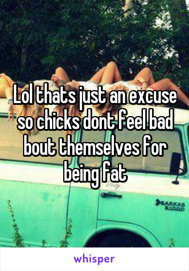 Lol thats just an excuse so chicks dont feel bad bout themselves for being fat