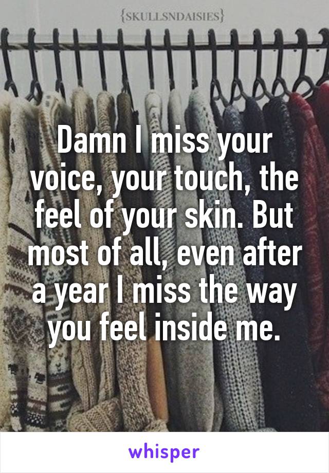 Damn I miss your voice, your touch, the feel of your skin. But most of all, even after a year I miss the way you feel inside me.