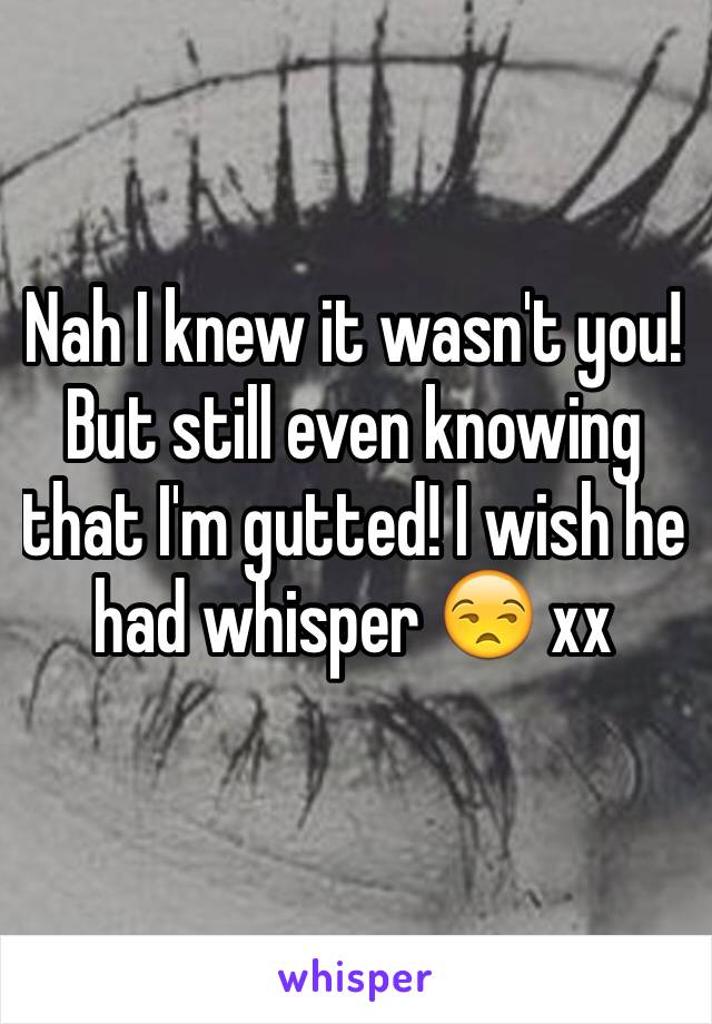 Nah I knew it wasn't you! But still even knowing that I'm gutted! I wish he had whisper 😒 xx