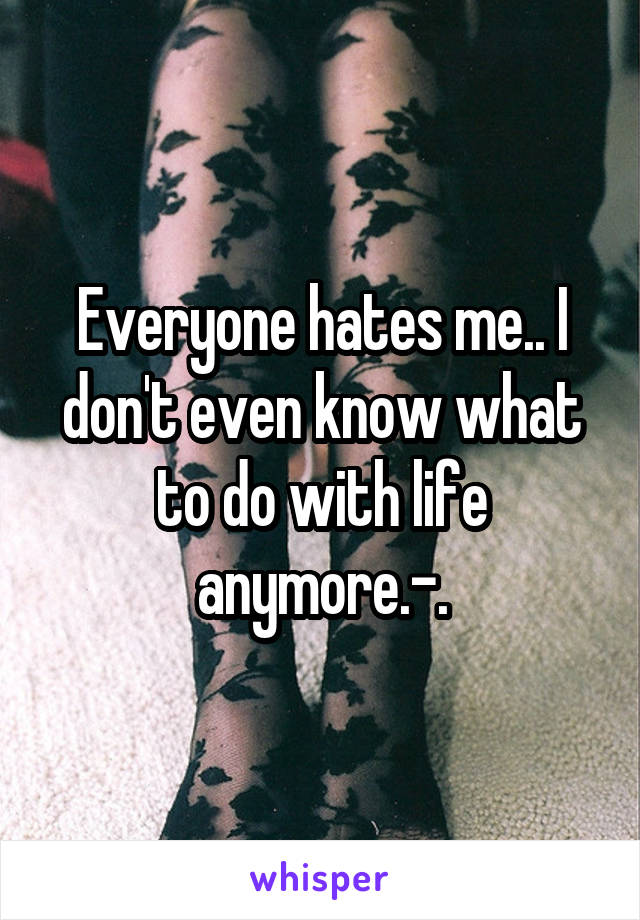 Everyone hates me.. I don't even know what to do with life anymore.-.