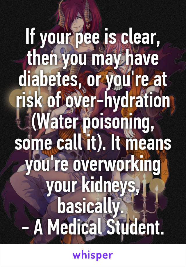 If your pee is clear, then you may have diabetes, or you're at risk of over-hydration (Water poisoning, some call it). It means you're overworking your kidneys, basically. 
- A Medical Student.