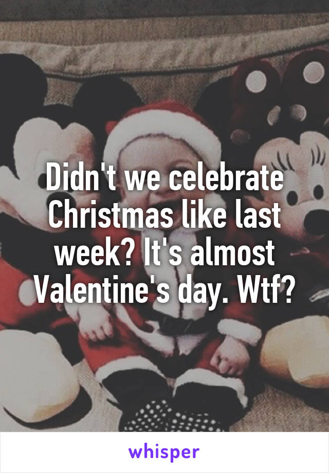 Didn't we celebrate Christmas like last week? It's almost Valentine's day. Wtf?