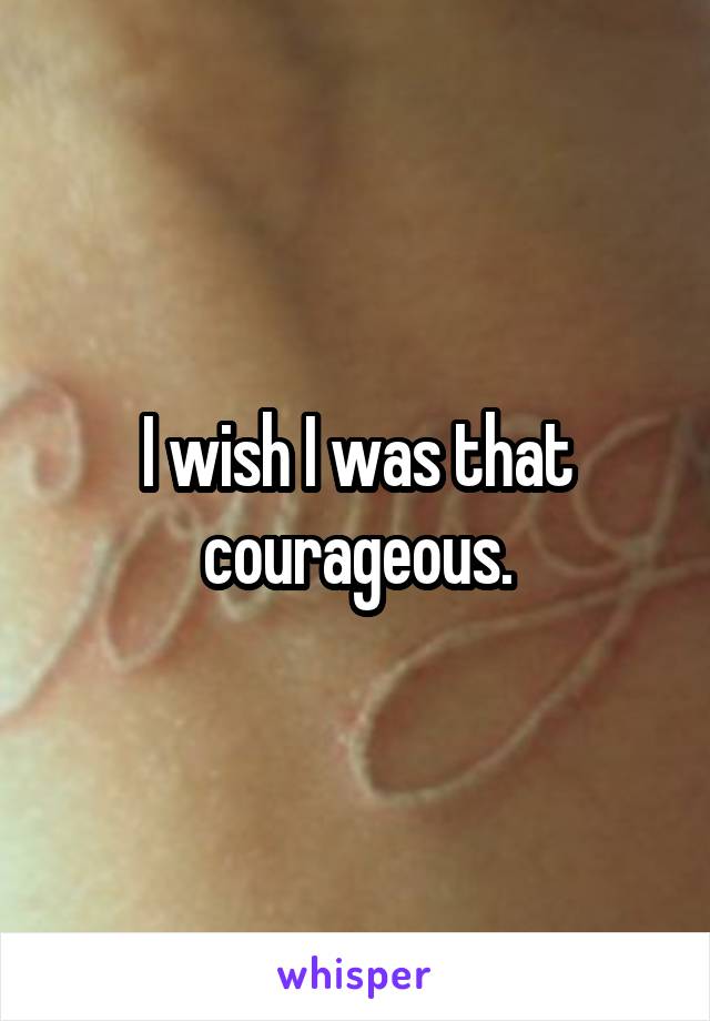 I wish I was that courageous.