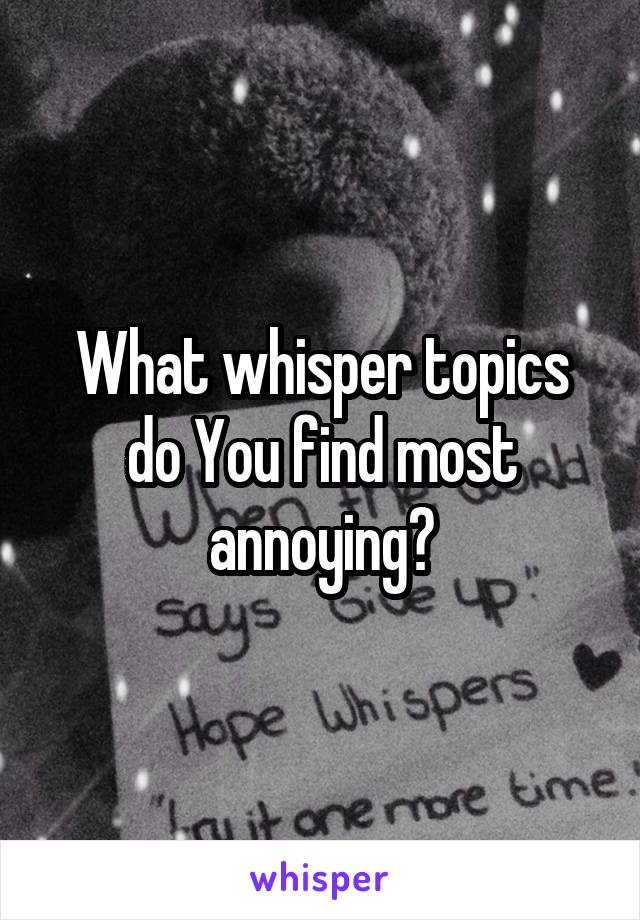 What whisper topics do You find most annoying?