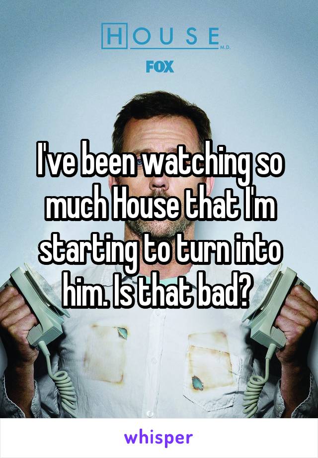 I've been watching so much House that I'm starting to turn into him. Is that bad? 
