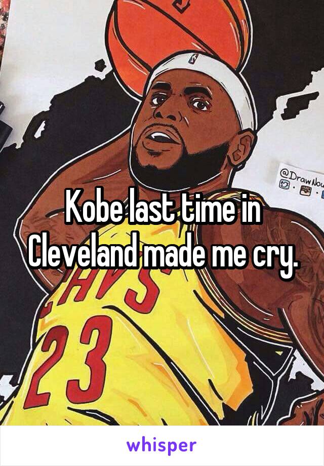 Kobe last time in Cleveland made me cry.