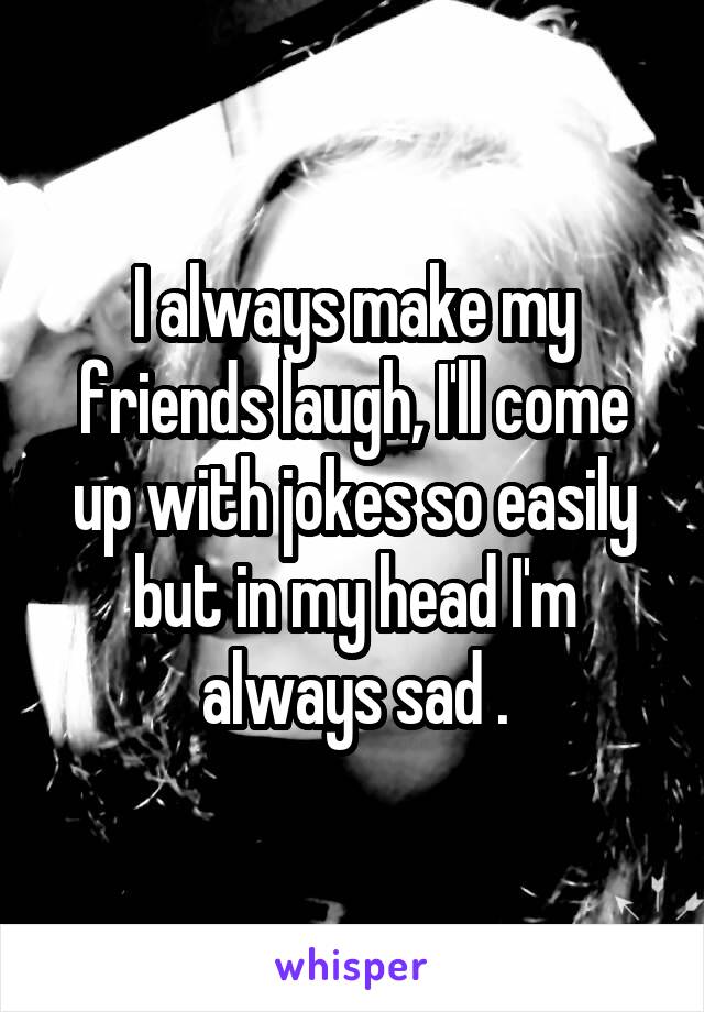 I always make my friends laugh, I'll come up with jokes so easily but in my head I'm always sad .