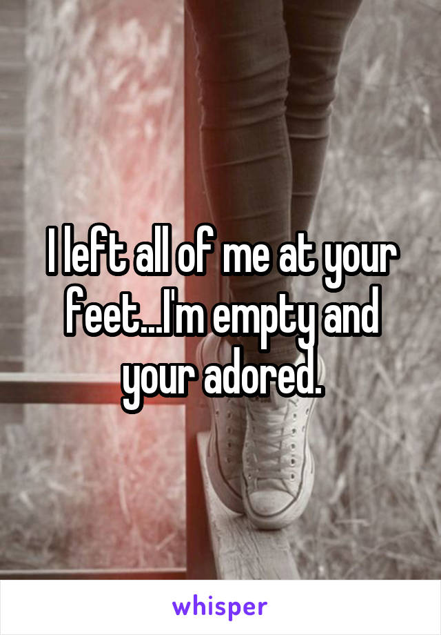 I left all of me at your feet...I'm empty and your adored.