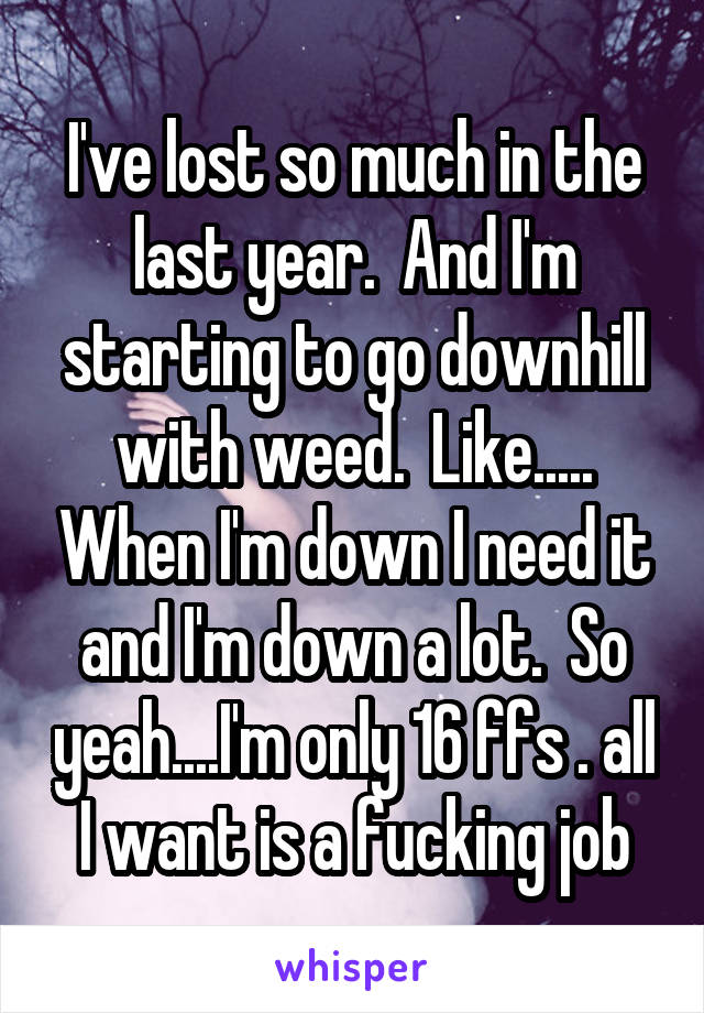 I've lost so much in the last year.  And I'm starting to go downhill with weed.  Like..... When I'm down I need it and I'm down a lot.  So yeah....I'm only 16 ffs . all I want is a fucking job