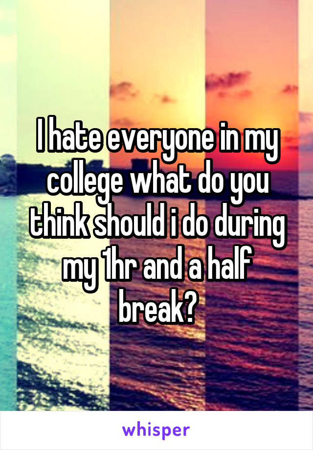 I hate everyone in my college what do you think should i do during my 1hr and a half break?