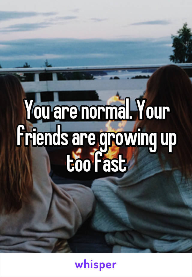 You are normal. Your friends are growing up too fast