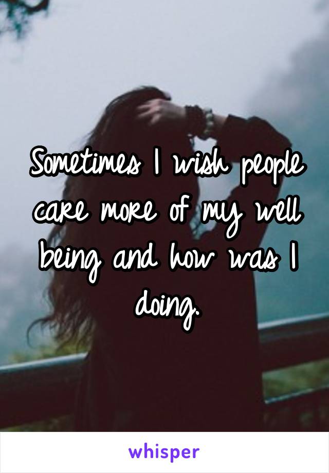 Sometimes I wish people care more of my well being and how was I doing.
