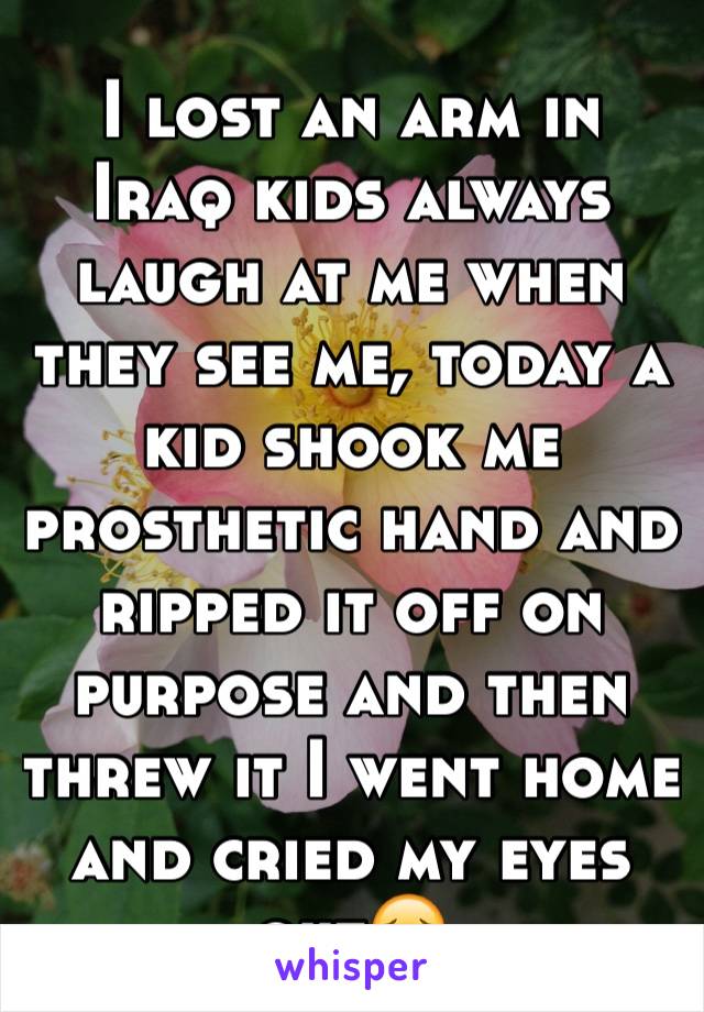 I lost an arm in Iraq kids always laugh at me when they see me, today a kid shook me prosthetic hand and ripped it off on purpose and then threw it I went home and cried my eyes out😔