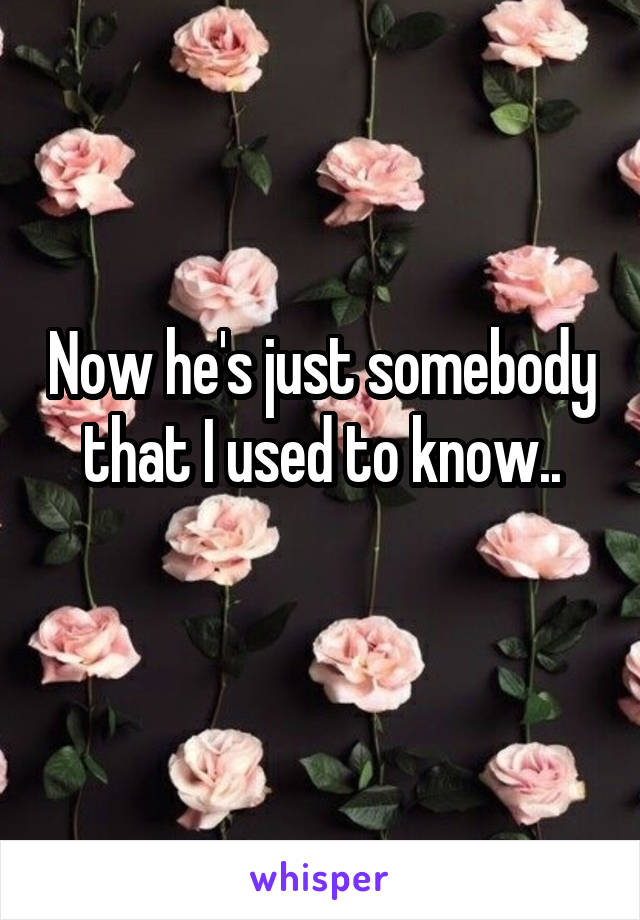 Now he's just somebody that I used to know..
