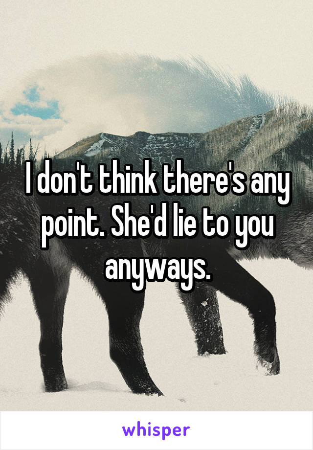 I don't think there's any point. She'd lie to you anyways.