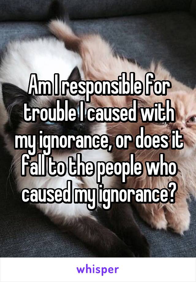 Am I responsible for trouble I caused with my ignorance, or does it fall to the people who caused my ignorance?