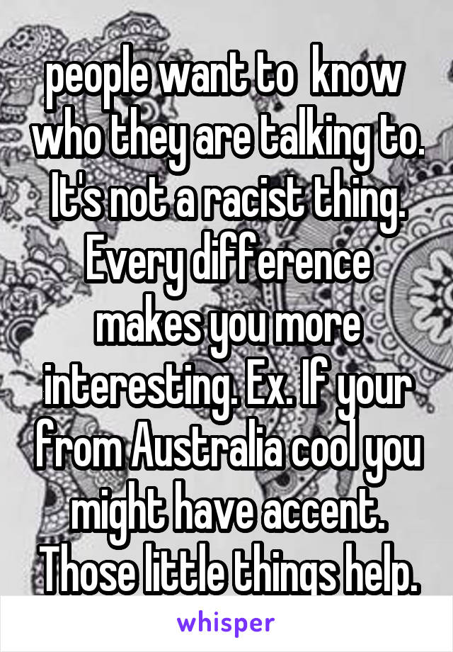people want to  know  who they are talking to. It's not a racist thing. Every difference makes you more interesting. Ex. If your from Australia cool you might have accent. Those little things help.