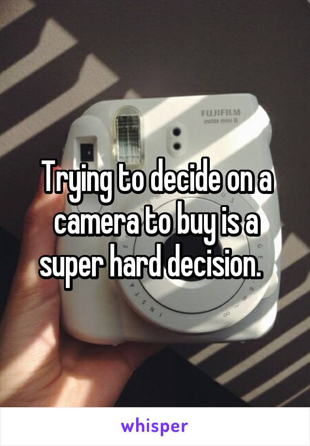 Trying to decide on a camera to buy is a super hard decision.  