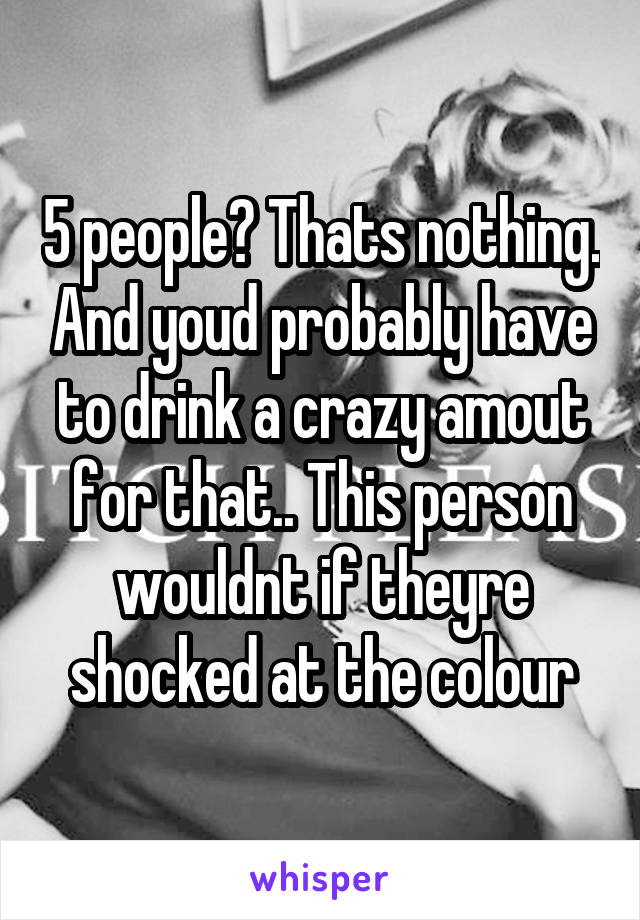 5 people? Thats nothing. And youd probably have to drink a crazy amout for that.. This person wouldnt if theyre shocked at the colour