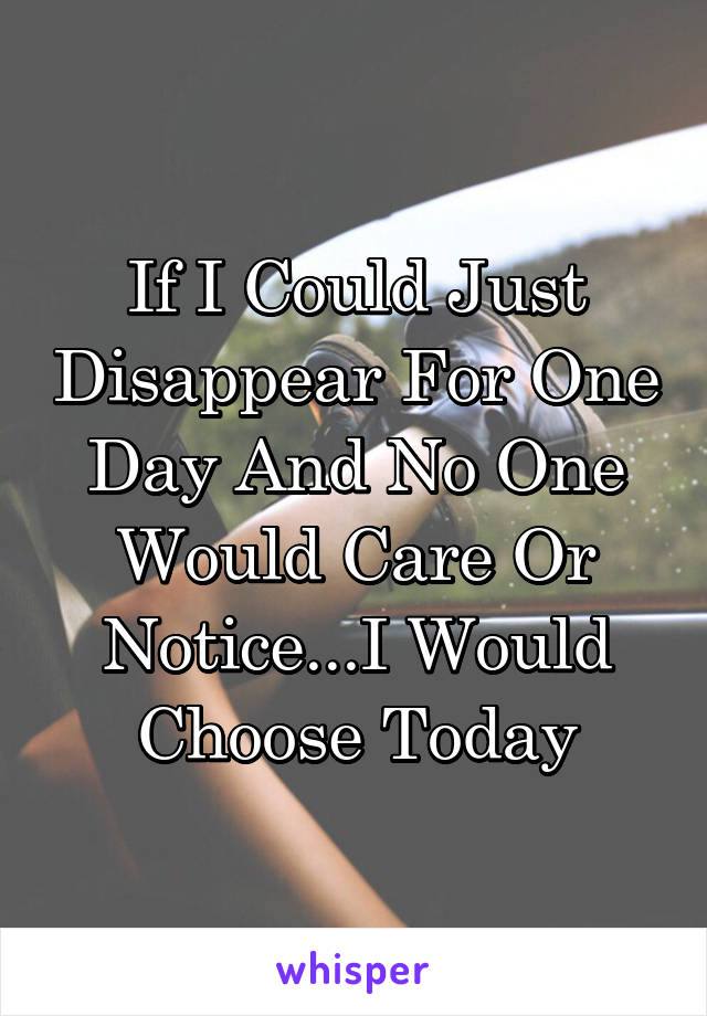If I Could Just Disappear For One Day And No One Would Care Or Notice...I Would Choose Today