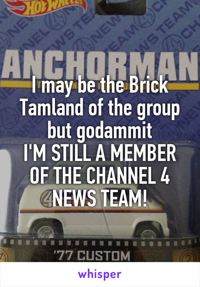 I may be the Brick Tamland of the group but godammit
I'M STILL A MEMBER OF THE CHANNEL 4 NEWS TEAM!