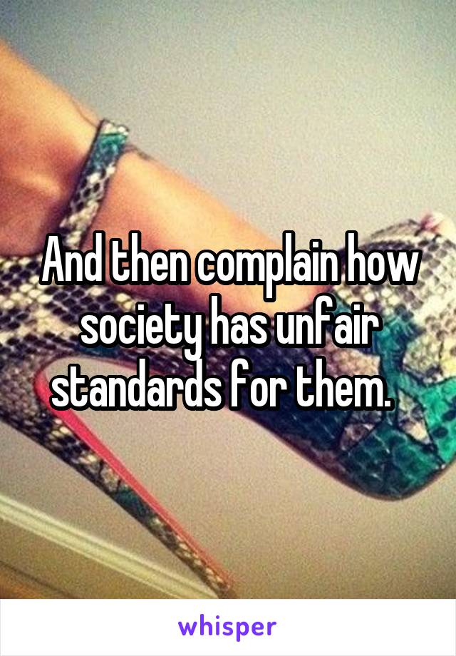 And then complain how society has unfair standards for them.  