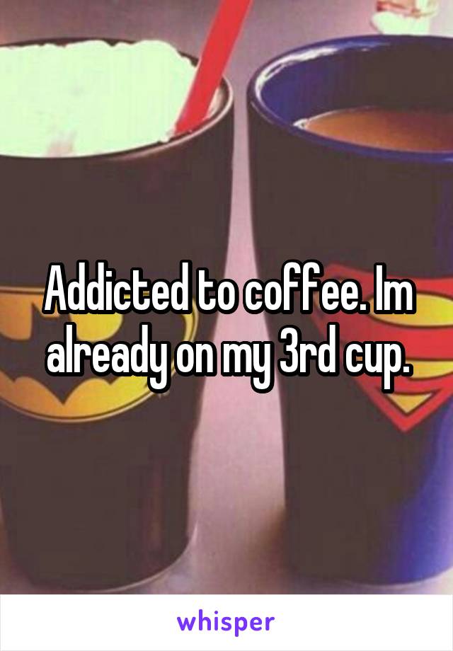 Addicted to coffee. Im already on my 3rd cup.