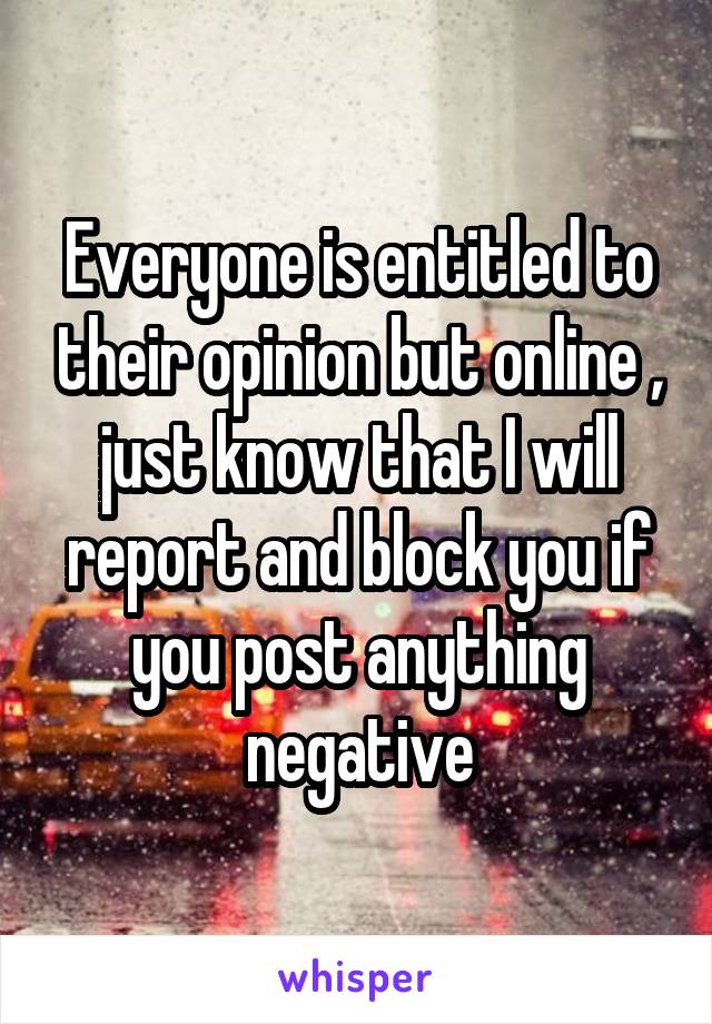 Everyone is entitled to their opinion but online , just know that I will report and block you if you post anything negative
