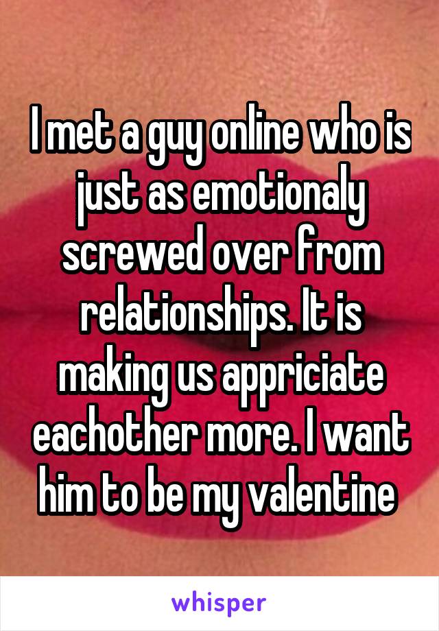 I met a guy online who is just as emotionaly screwed over from relationships. It is making us appriciate eachother more. I want him to be my valentine 