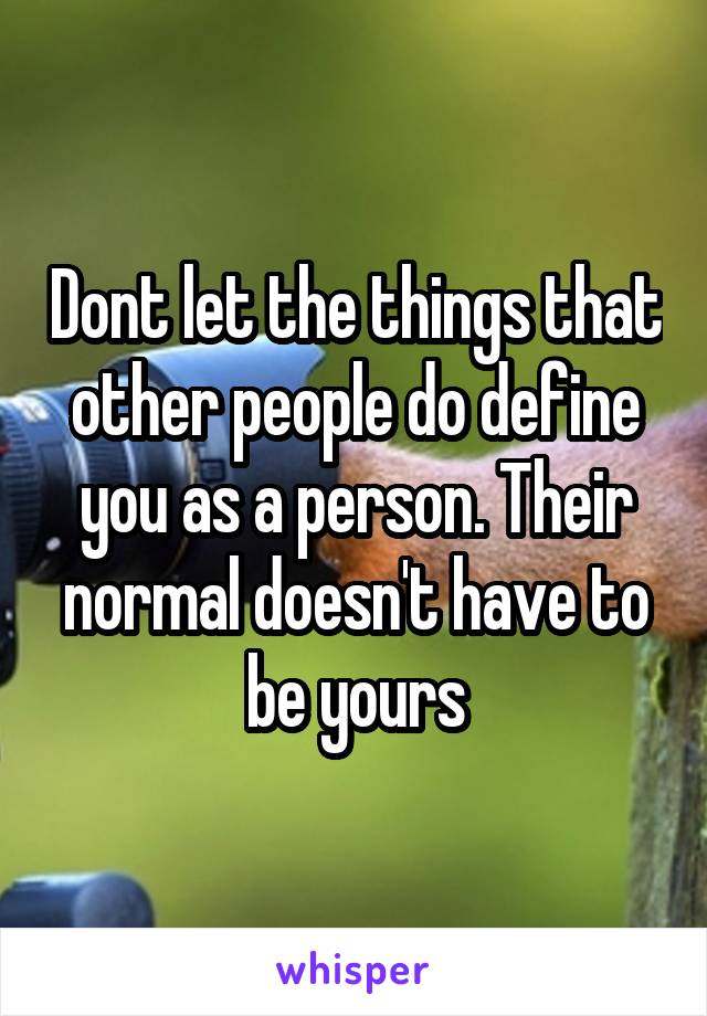 Dont let the things that other people do define you as a person. Their normal doesn't have to be yours