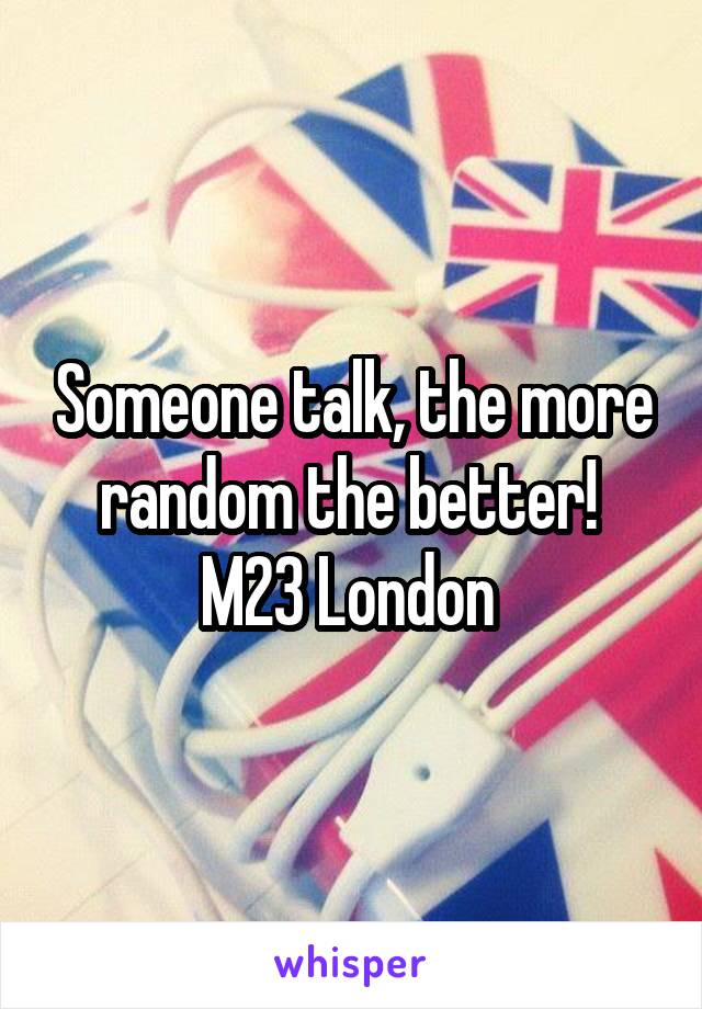 Someone talk, the more random the better! 
M23 London 