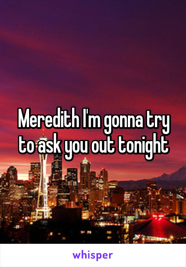 Meredith I'm gonna try to ask you out tonight