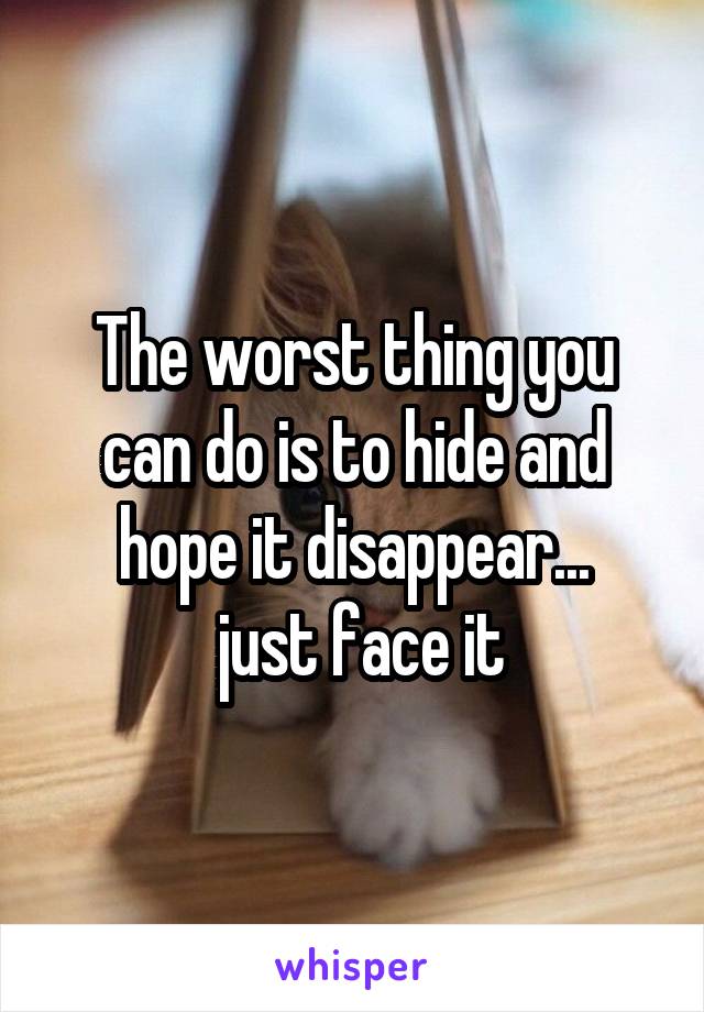 The worst thing you can do is to hide and hope it disappear...
 just face it