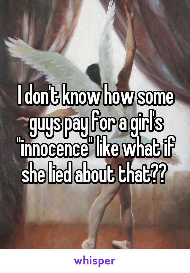 I don't know how some guys pay for a girl's "innocence" like what if she lied about that?? 